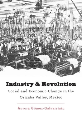 Industry and Revolution: Social and Economic Change in the Orizaba Valley, Mexico by Gómez-Galvarriato, Aurora