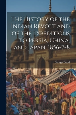 The History of the Indian Revolt and of the Expeditions to Persia, China, and Japan, 1856-7-8 by Dodd, George