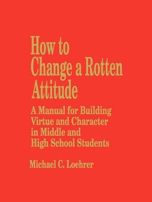 How to Change a Rotten Attitude: A Manual for Building Virtue and Character in Middle and High School Students by Loehrer, Michael C.
