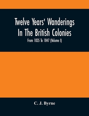 Twelve Years' Wanderings In The British Colonies; From 1835 To 1847 (Volume I) by J. Byrne, C.