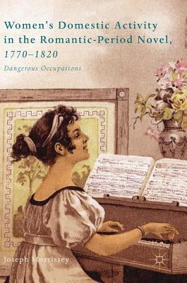 Women's Domestic Activity in the Romantic-Period Novel, 1770-1820: Dangerous Occupations by Morrissey, Joseph