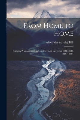 From Home to Home: Autumn Wanderings in the Northwest, in the Years 1881, 1882, 1883, 1884 by Hill, Alexander Staveley
