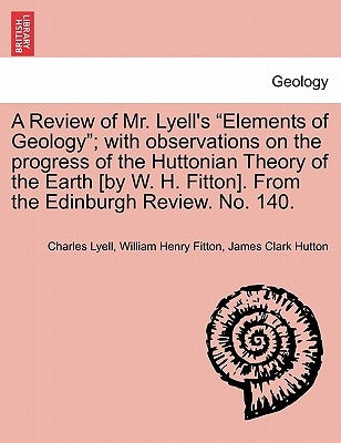A Review of Mr. Lyell's "Elements of Geology"; With Observations on the Progress of the Huttonian Theory of the Earth [By W. H. Fitton]. from the Edin by Lyell, Charles