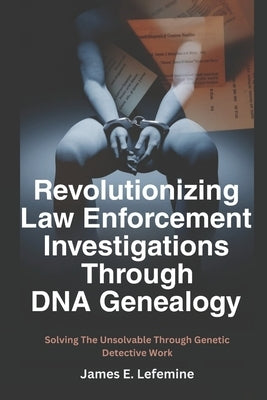 Revolutionizing Law Enforcement Cold Case Investigations Through DNA Genealogy: Solving The Unsolvable Through Genetic Detective Work by Lefemine, James E.