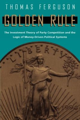 Golden Rule: The Investment Theory of Party Competition and the Logic of Money-Driven Political Systems by Ferguson, Thomas
