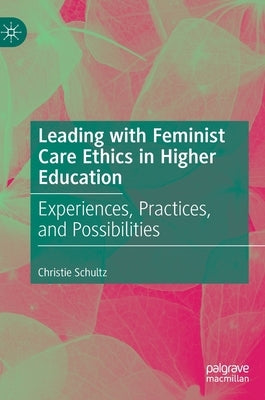Leading with Feminist Care Ethics in Higher Education: Experiences, Practices, and Possibilities by Schultz, Christie