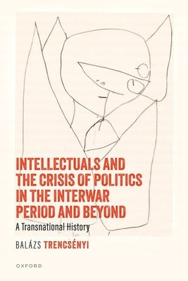 Intellectuals and the Crisis of Politics in the Interwar Period and Beyond: A Transnational History by Trencs?nyi, Bal?zs
