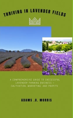 Thriving in Lavender Fields: A Comprehensive Guide to Successful Lavender Farming Business - Cultivation, Marketing, and Profits by Morris, Adams U.