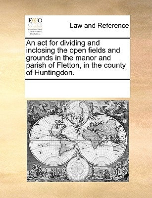 An ACT for Dividing and Inclosing the Open Fields and Grounds in the Manor and Parish of Fletton, in the County of Huntingdon. by Multiple Contributors