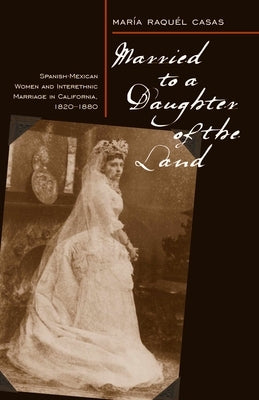 Married to a Daughter of the Land: Spanish-Mexican Women and Interethnic Marriage in California, 1820-80 by Casas, Maria Raquel