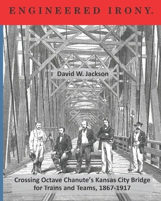 Engineered Irony: Crossing Octave Chanute's Kansas City Bridge for Trains and Teams, 1867-1917 by Jackson, David W.