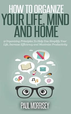 How to Organize Your Life, Mind and Home: 9 Organizing Principles To Help You Simplify Your Life, Increase Efficiency And Maximize Productivity. by Morrisey, Paul
