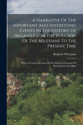 A Narrative Of The Important And Interesting Events In The History Of Ireland From The Invasion Of The Milesians To The Present Time: With A Concise A by O'Connor, Roderic