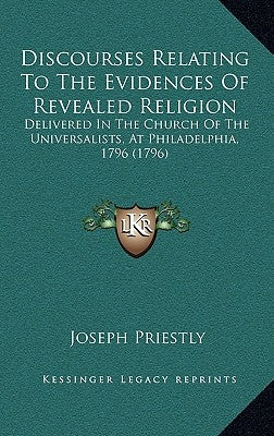 Discourses Relating to the Evidences of Revealed Religion: Delivered in the Church of the Universalists, at Philadelphia, 1796 (1796) by Priestley, Joseph