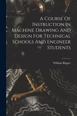 A Course Of Instruction In Machine Drawing And Design For Technical Schools And Engineer Students by Ripper, William