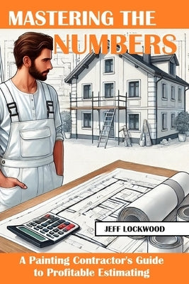 Mastering the Numbers: A Painting Contractor's Guide to Profitable Estimating by Lockwood, Jeff