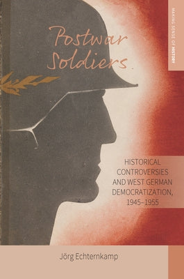 Postwar Soldiers: Historical Controversies and West German Democratization, 1945-1955 by Echternkamp, Jörg