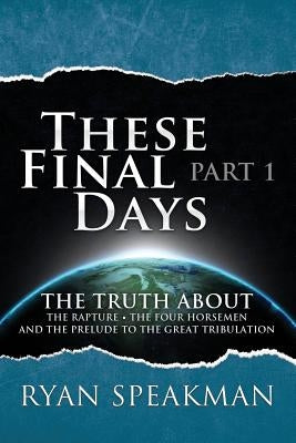 These Final Days: Part 1 - The Truth about the Rapture, the Four Horsemen, and the Prelude to the Great Tribulation by Speakman, Ryan