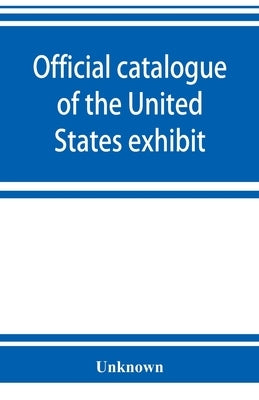 Official catalogue of the United States exhibit by Unknown