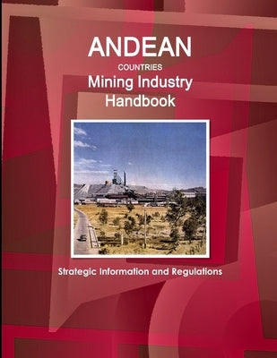 Andean Countries Mining Industry Handbook - Strategic Information and Regulations by Ibp, Inc