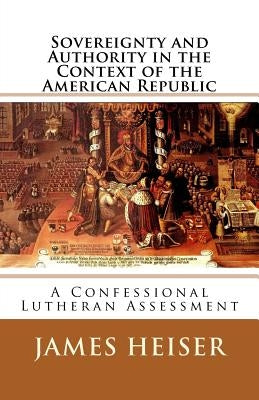 Sovereignty and Authority in the Context of the American Republic: A Confessional Lutheran Assessment by Heiser, James D.