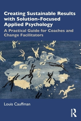 Creating Sustainable Results with Solution-Focused Applied Psychology: A Practical Guide for Coaches and Change Facilitators by Cauffman, Louis