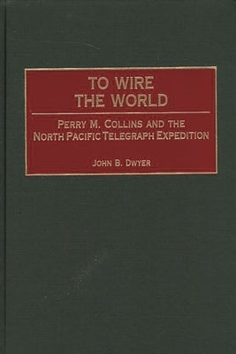 To Wire the World: Perry M. Collins and the North Pacific Telegraph Expedition by Dwyer, John B.