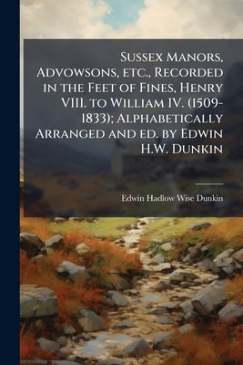 Sussex Manors, Advowsons, etc., Recorded in the Feet of Fines, Henry VIII. to William IV. (1509-1833); Alphabetically Arranged and ed. by Edwin H.W. D by Dunkin, Edwin Hadlow Wise