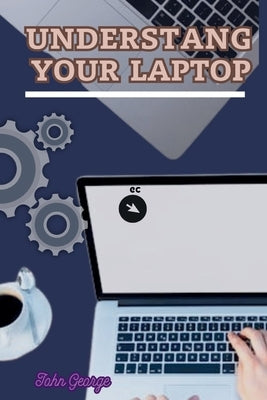 Understanding Your Laptop as a Beginner: Mastering the Basics of Computing and Unleashing the Full Potential of Your Laptop By John George by George, John