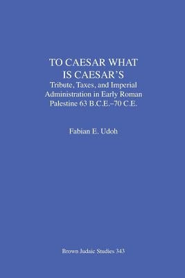 To Caesar What Is Caesar's: Tribute, Taxes, and Imperial Administration in Early Roman Palestine (63 B.C.E.-70 C.E.) by Udoh, Fabian E.