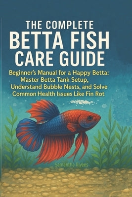 The Complete Betta Fish Care Guide: The Beginner's Manual for a Happy Betta: Master Betta Tank Setup, Understand Bubble Nests, and Solve Common Health by Rivees, Samantha