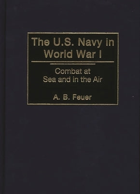 The U.S. Navy in World War I: Combat at Sea and in the Air by Feuer, A. B.