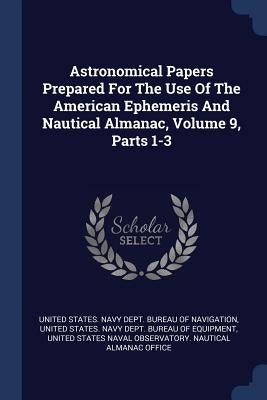 Astronomical Papers Prepared For The Use Of The American Ephemeris And Nautical Almanac, Volume 9, Parts 1-3 by United States Navy Dept Bureau of Navi