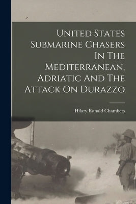 United States Submarine Chasers In The Mediterranean, Adriatic And The Attack On Durazzo by Chambers, Hilary Ranald