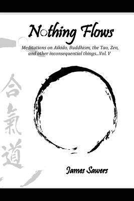 Nothing Flows: Meditations on Aikido, Buddhism, the Tao, Zen, and other inconsequential things...Vol. V by Sawers, James