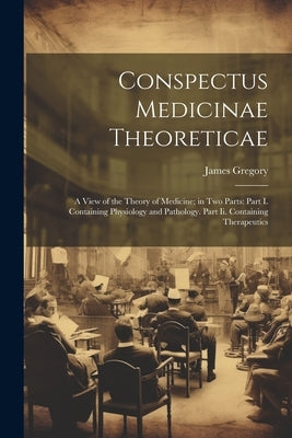 Conspectus Medicinae Theoreticae: A View of the Theory of Medicine; in Two Parts: Part I. Containing Physiology and Pathology. Part Ii. Containing The by Gregory, James