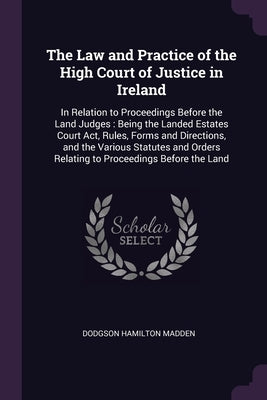 The Law and Practice of the High Court of Justice in Ireland: In Relation to Proceedings Before the Land Judges: Being the Landed Estates Court Act, R by Madden, Dodgson Hamilton