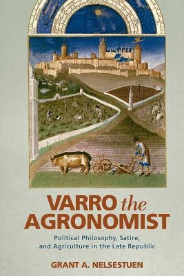 Varro the Agronomist: Political Philosophy, Satire, and Agriculture in the Late Republic by Nelsestuen, Grant a.