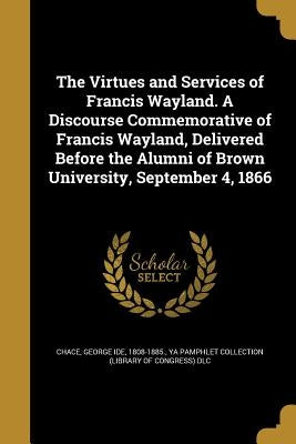 The Virtues and Services of Francis Wayland. A Discourse Commemorative of Francis Wayland, Delivered Before the Alumni of Brown University, September by Chace, George Ide 1808-1885