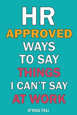 HR Approved Ways To Say Things I Can't Say At Work: Clever sayings for When You're Silently Screaming Inside by Feli, Ifyool