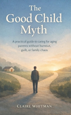 The Good Child Myth: A Practical guide to caring for aging Parents without burnout, guilt, or family chaos by Whitman, Claire
