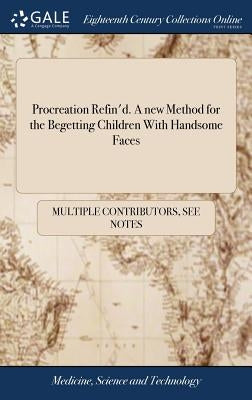 Procreation Refin'd. A new Method for the Begetting Children With Handsome Faces: With Variety ... of Examples ... Collected out of ... Records and Wr by Multiple Contributors