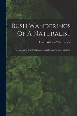 Bush Wanderings Of A Naturalist: Or, Notes On The Field Sports And Fauna Of Australia Felix by Wheelwright, Horace William