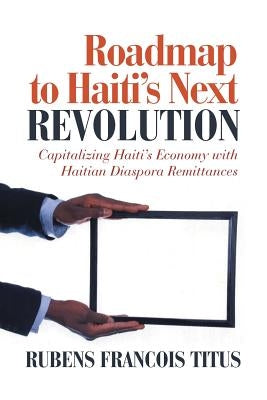 Roadmap to Haiti's Next Revolution: Capitalizing Haiti's Economy with Haitian Diaspora Remittances by Titus, Rubens Francois