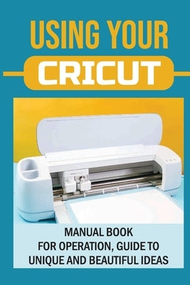 Using Your Cricut: Manual Book For Operation, Guide To Unique And Beautiful Ideas: Use Cricut Machines The Right Way by Ybos, Colene