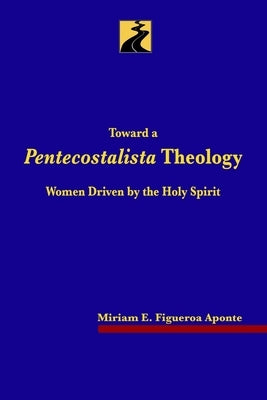 Toward a Pentecostalista Theology: Women Driven by the Holy Spirit by Figueroa Aponte, Miriam E.