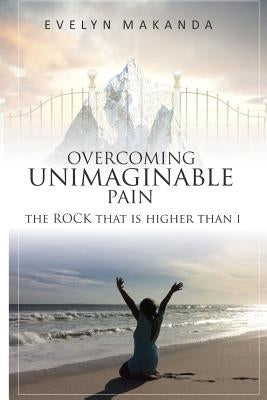 Overcoming Unimaginable Pain The Rock That Is Higher Than I by Makanda, Evelyn Rutendo