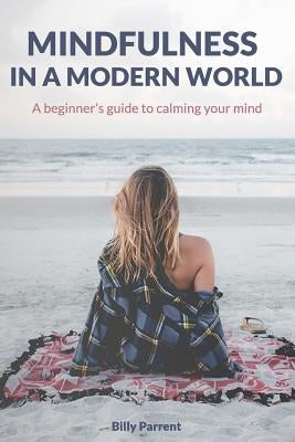 Mindfulness in a Modern World: A Beginner's Guide to Calming Your Mind by Parrent, Billy
