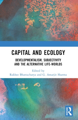 Capital and Ecology: Developmentalism, Subjectivity and the Alternative Life-Worlds by Bhattacharya, Rakhee