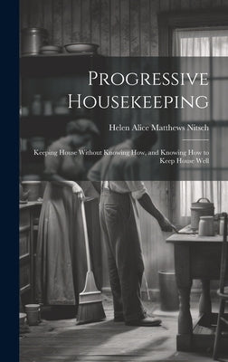 Progressive Housekeeping: Keeping House Without Knowing How, and Knowing How to Keep House Well by Alice Matthews Nitsch, Helen